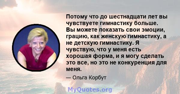 Потому что до шестнадцати лет вы чувствуете гимнастику больше. Вы можете показать свои эмоции, грацию, как женскую гимнастику, а не детскую гимнастику. Я чувствую, что у меня есть хорошая форма, и я могу сделать это