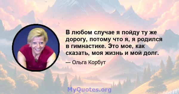 В любом случае я пойду ту же дорогу, потому что я, я родился в гимнастике. Это мое, как сказать, моя жизнь и мой долг.