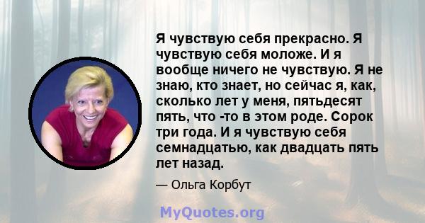 Я чувствую себя прекрасно. Я чувствую себя моложе. И я вообще ничего не чувствую. Я не знаю, кто знает, но сейчас я, как, сколько лет у меня, пятьдесят пять, что -то в этом роде. Сорок три года. И я чувствую себя