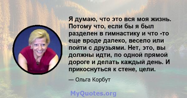 Я думаю, что это вся моя жизнь. Потому что, если бы я был разделен в гимнастику и что -то еще вроде далеко, весело или пойти с друзьями. Нет, это, вы должны идти, по одной прямой дороге и делать каждый день. И