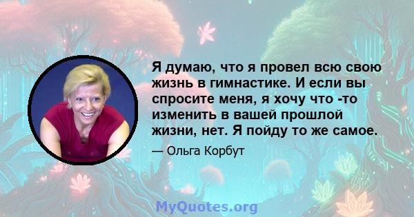 Я думаю, что я провел всю свою жизнь в гимнастике. И если вы спросите меня, я хочу что -то изменить в вашей прошлой жизни, нет. Я пойду то же самое.