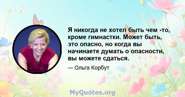 Я никогда не хотел быть чем -то, кроме гимнастки. Может быть, это опасно, но когда вы начинаете думать о опасности, вы можете сдаться.