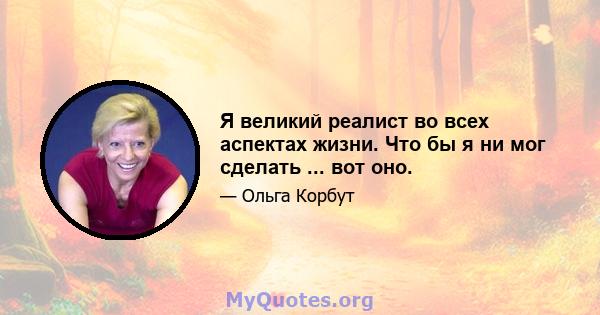 Я великий реалист во всех аспектах жизни. Что бы я ни мог сделать ... вот оно.