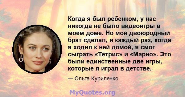 Когда я был ребенком, у нас никогда не было видеоигры в моем доме. Но мой двоюродный брат сделал, и каждый раз, когда я ходил к ней домой, я смог сыграть «Тетрис» и «Марио». Это были единственные две игры, которые я