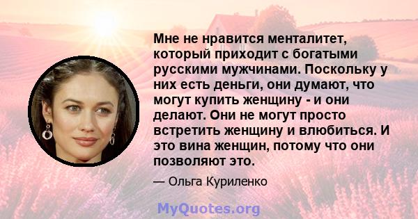 Мне не нравится менталитет, который приходит с богатыми русскими мужчинами. Поскольку у них есть деньги, они думают, что могут купить женщину - и они делают. Они не могут просто встретить женщину и влюбиться. И это вина 