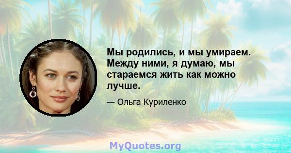 Мы родились, и мы умираем. Между ними, я думаю, мы стараемся жить как можно лучше.