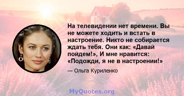 На телевидении нет времени. Вы не можете ходить и встать в настроение. Никто не собирается ждать тебя. Они как: «Давай пойдем!», И мне нравится: «Подожди, я не в настроении!»