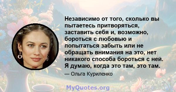 Независимо от того, сколько вы пытаетесь притворяться, заставить себя и, возможно, бороться с любовью и попытаться забыть или не обращать внимания на это, нет никакого способа бороться с ней. Я думаю, когда это там, это 