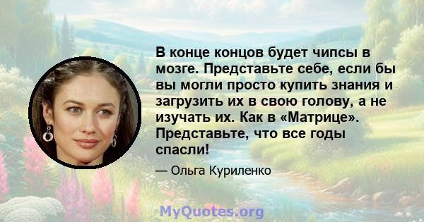 В конце концов будет чипсы в мозге. Представьте себе, если бы вы могли просто купить знания и загрузить их в свою голову, а не изучать их. Как в «Матрице». Представьте, что все годы спасли!