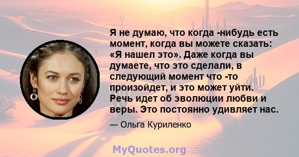 Я не думаю, что когда -нибудь есть момент, когда вы можете сказать: «Я нашел это». Даже когда вы думаете, что это сделали, в следующий момент что -то произойдет, и это может уйти. Речь идет об эволюции любви и веры. Это 