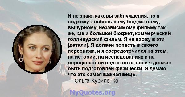 Я не знаю, каковы заблуждения, но я подхожу к небольшому бюджетному, вычурному, независимому фильму так же, как и большой бюджет, коммерческий голливудский фильм. Я не вхожу в эти [детали]. Я должен попасть в своего