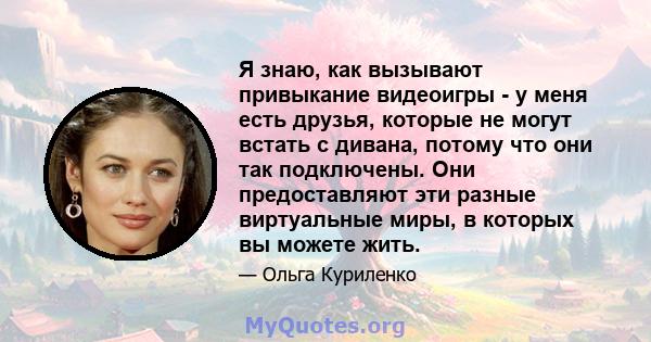 Я знаю, как вызывают привыкание видеоигры - у меня есть друзья, которые не могут встать с дивана, потому что они так подключены. Они предоставляют эти разные виртуальные миры, в которых вы можете жить.