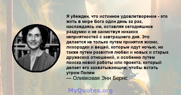 Я убежден, что истинное удовлетворение - это жить в мире Бога один день за раз, наслаждаясь им, оставляя сегодняшние раздумки и не заимствуя никаких неприятностей с завтрашнего дня. Это делается не только путем принятия 