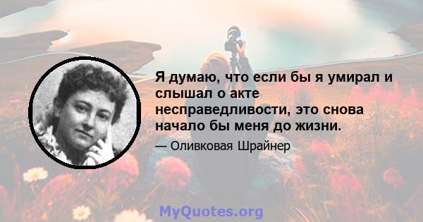 Я думаю, что если бы я умирал и слышал о акте несправедливости, это снова начало бы меня до жизни.