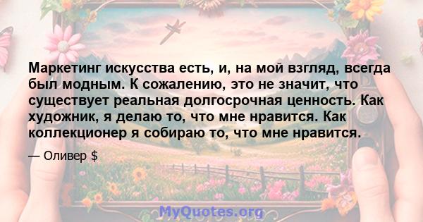 Маркетинг искусства есть, и, на мой взгляд, всегда был модным. К сожалению, это не значит, что существует реальная долгосрочная ценность. Как художник, я делаю то, что мне нравится. Как коллекционер я собираю то, что