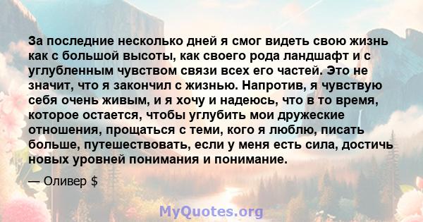 За последние несколько дней я смог видеть свою жизнь как с большой высоты, как своего рода ландшафт и с углубленным чувством связи всех его частей. Это не значит, что я закончил с жизнью. Напротив, я чувствую себя очень 