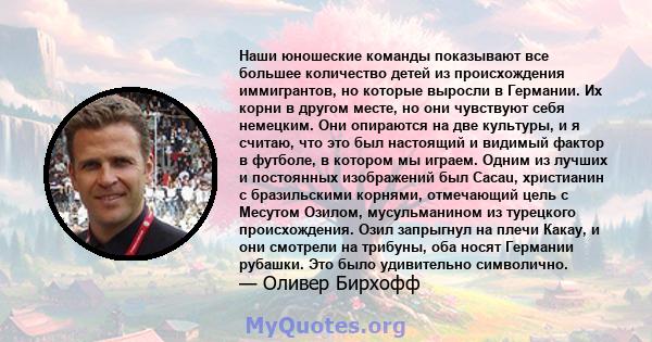 Наши юношеские команды показывают все большее количество детей из происхождения иммигрантов, но которые выросли в Германии. Их корни в другом месте, но они чувствуют себя немецким. Они опираются на две культуры, и я