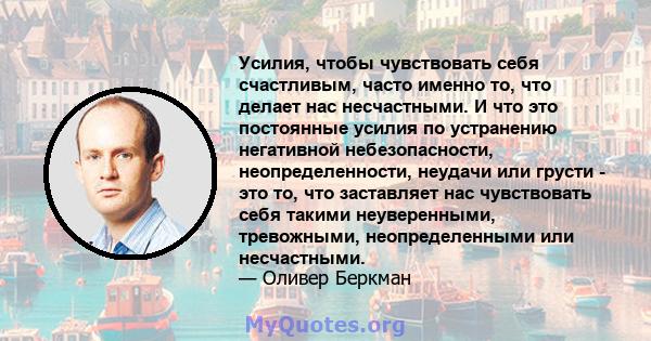 Усилия, чтобы чувствовать себя счастливым, часто именно то, что делает нас несчастными. И что это постоянные усилия по устранению негативной небезопасности, неопределенности, неудачи или грусти - это то, что заставляет