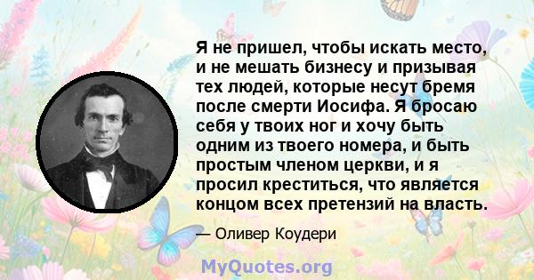 Я не пришел, чтобы искать место, и не мешать бизнесу и призывая тех людей, которые несут бремя после смерти Иосифа. Я бросаю себя у твоих ног и хочу быть одним из твоего номера, и быть простым членом церкви, и я просил