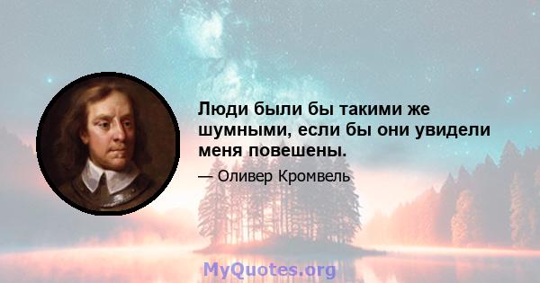 Люди были бы такими же шумными, если бы они увидели меня повешены.