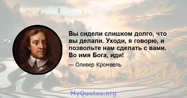 Вы сидели слишком долго, что вы делали. Уходи, я говорю, и позвольте нам сделать с вами. Во имя Бога, иди!