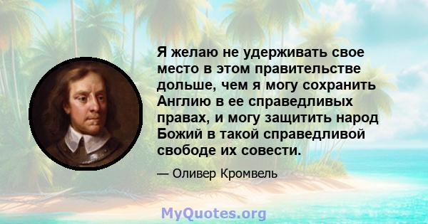 Я желаю не удерживать свое место в этом правительстве дольше, чем я могу сохранить Англию в ее справедливых правах, и могу защитить народ Божий в такой справедливой свободе их совести.