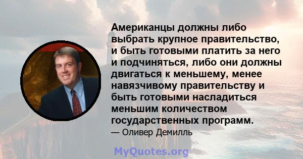 Американцы должны либо выбрать крупное правительство, и быть готовыми платить за него и подчиняться, либо они должны двигаться к меньшему, менее навязчивому правительству и быть готовыми насладиться меньшим количеством