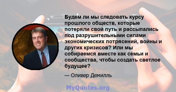 Будем ли мы следовать курсу прошлого обществ, которые потеряли свой путь и рассыпались под разрушительными силами экономических потрясений, войны и других кризисов? Или мы собираемся вместе как семьи и сообщества, чтобы 