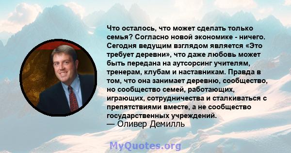 Что осталось, что может сделать только семья? Согласно новой экономике - ничего. Сегодня ведущим взглядом является «Это требует деревни», что даже любовь может быть передана на аутсорсинг учителям, тренерам, клубам и