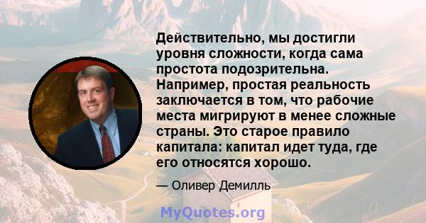 Действительно, мы достигли уровня сложности, когда сама простота подозрительна. Например, простая реальность заключается в том, что рабочие места мигрируют в менее сложные страны. Это старое правило капитала: капитал