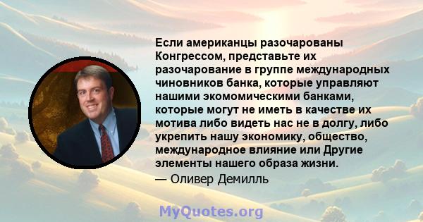 Если американцы разочарованы Конгрессом, представьте их разочарование в группе международных чиновников банка, которые управляют нашими экомомическими банками, которые могут не иметь в качестве их мотива либо видеть нас 