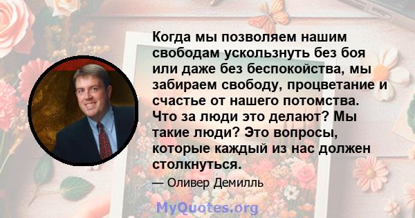 Когда мы позволяем нашим свободам ускользнуть без боя или даже без беспокойства, мы забираем свободу, процветание и счастье от нашего потомства. Что за люди это делают? Мы такие люди? Это вопросы, которые каждый из нас