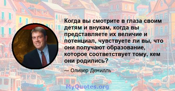 Когда вы смотрите в глаза своим детям и внукам, когда вы представляете их величие и потенциал, чувствуете ли вы, что они получают образование, которое соответствует тому, кем они родились?