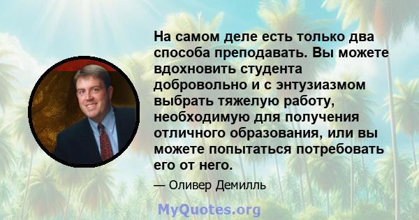 На самом деле есть только два способа преподавать. Вы можете вдохновить студента добровольно и с энтузиазмом выбрать тяжелую работу, необходимую для получения отличного образования, или вы можете попытаться потребовать