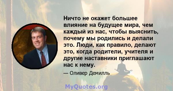 Ничто не окажет большее влияние на будущее мира, чем каждый из нас, чтобы выяснить, почему мы родились и делали это. Люди, как правило, делают это, когда родители, учителя и другие наставники приглашают нас к нему.