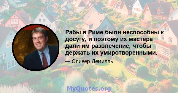 Рабы в Риме были неспособны к досугу, и поэтому их мастера дали им развлечение, чтобы держать их умиротворенными.