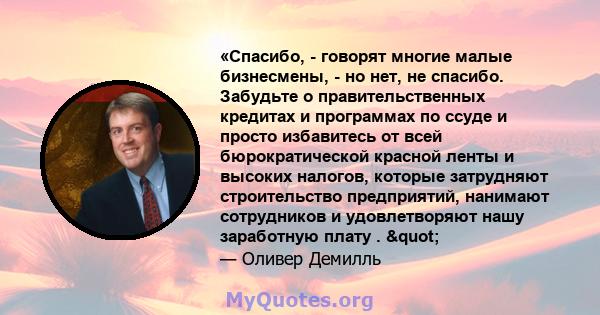 «Спасибо, - говорят многие малые бизнесмены, - но нет, не спасибо. Забудьте о правительственных кредитах и ​​программах по ссуде и просто избавитесь от всей бюрократической красной ленты и высоких налогов, которые