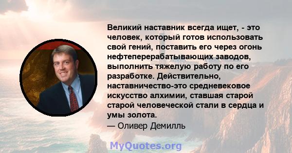 Великий наставник всегда ищет, - это человек, который готов использовать свой гений, поставить его через огонь нефтеперерабатывающих заводов, выполнить тяжелую работу по его разработке. Действительно, наставничество-это 