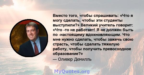 Вместо того, чтобы спрашивать: «Что я могу сделать, чтобы эти студенты выступили?» Великий учитель говорит: «Что -то не работает! Я не должен быть по -настоящему вдохновляющим. Что мне нужно сделать, чтобы зажечь свою