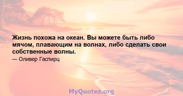 Жизнь похожа на океан. Вы можете быть либо мячом, плавающим на волнах, либо сделать свои собственные волны.