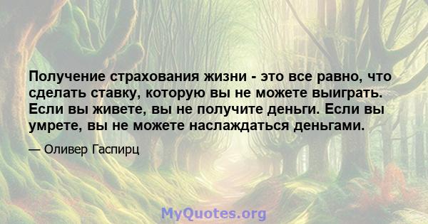 Получение страхования жизни - это все равно, что сделать ставку, которую вы не можете выиграть. Если вы живете, вы не получите деньги. Если вы умрете, вы не можете наслаждаться деньгами.