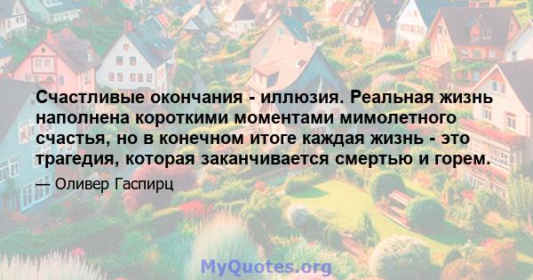 Счастливые окончания - иллюзия. Реальная жизнь наполнена короткими моментами мимолетного счастья, но в конечном итоге каждая жизнь - это трагедия, которая заканчивается смертью и горем.