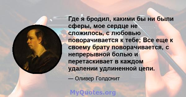 Где я бродил, какими бы ни были сферы, мое сердце не сложилось, с любовью поворачивается к тебе; Все еще к своему брату поворачивается, с непрерывной болью и перетаскивает в каждом удалении удлиненной цепи.