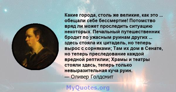 Какие города, столь же великие, как это ... обещали себе бессмертие! Потомство вряд ли может проследить ситуацию некоторых. Печальный путешественник бродит по ужасным руинам других ... здесь стояла их цитадель, но