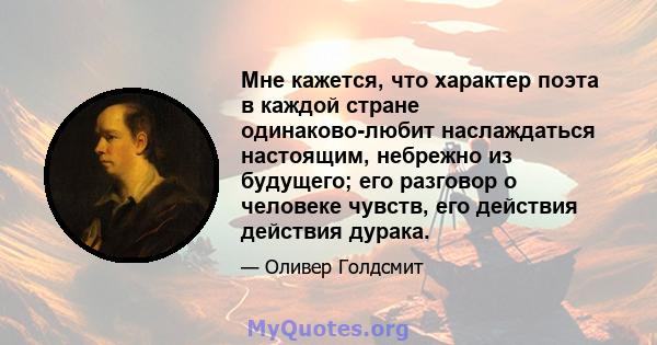 Мне кажется, что характер поэта в каждой стране одинаково-любит наслаждаться настоящим, небрежно из будущего; его разговор о человеке чувств, его действия действия дурака.