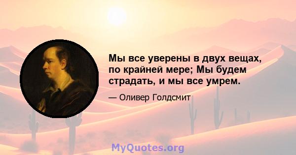 Мы все уверены в двух вещах, по крайней мере; Мы будем страдать, и мы все умрем.