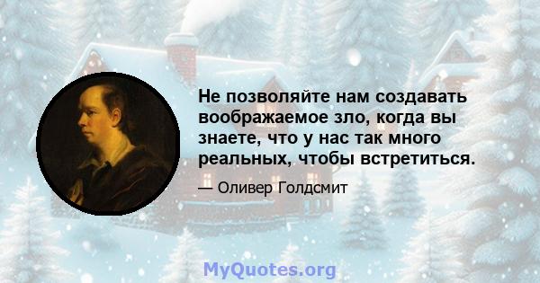 Не позволяйте нам создавать воображаемое зло, когда вы знаете, что у нас так много реальных, чтобы встретиться.