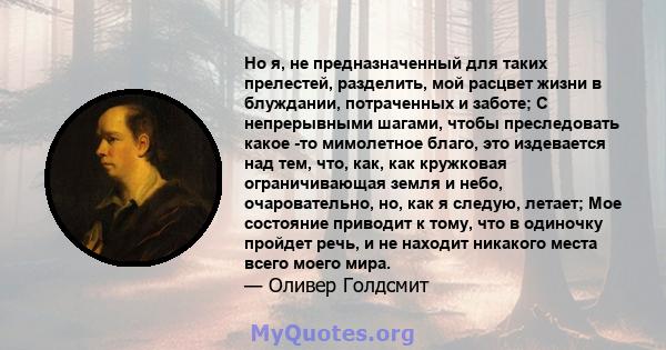 Но я, не предназначенный для таких прелестей, разделить, мой расцвет жизни в блуждании, потраченных и заботе; С непрерывными шагами, чтобы преследовать какое -то мимолетное благо, это издевается над тем, что, как, как