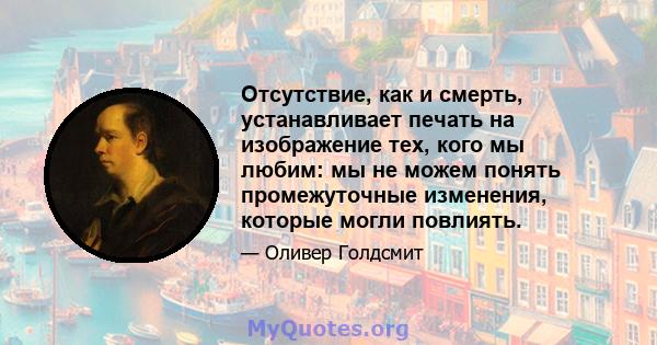 Отсутствие, как и смерть, устанавливает печать на изображение тех, кого мы любим: мы не можем понять промежуточные изменения, которые могли повлиять.