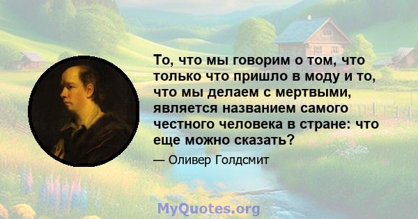 То, что мы говорим о том, что только что пришло в моду и то, что мы делаем с мертвыми, является названием самого честного человека в стране: что еще можно сказать?